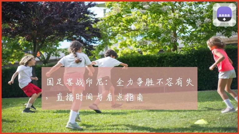 国足客战印尼:全力争胜不容有失,直播时间与看点指南