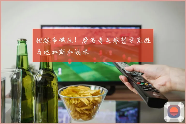 控球率碾压！摩洛哥足球哲学完胜马达加斯加战术