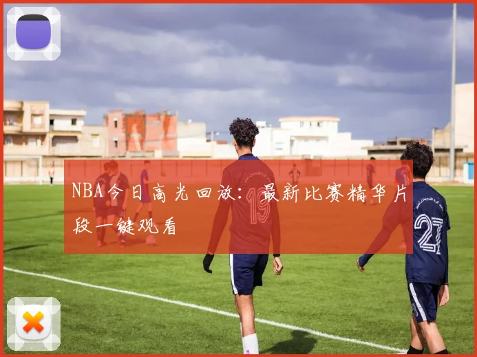 NBA今日高光回放：最新比赛精华片段一键观看