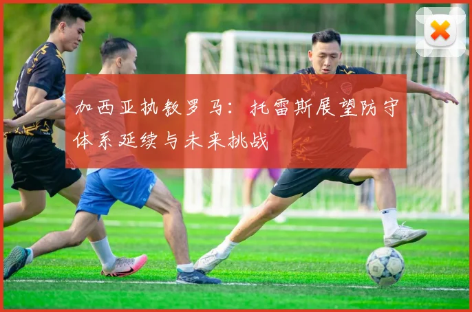 加西亚执教罗马：托雷斯展望防守体系延续与未来挑战