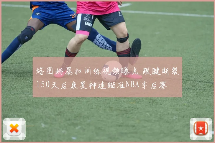 塔图姆暴扣训练视频曝光 跟腱断裂150天后康复神速瞄准NBA季后赛
