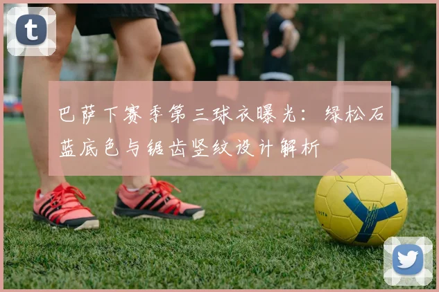 巴萨下赛季第三球衣曝光：绿松石蓝底色与锯齿竖纹设计解析