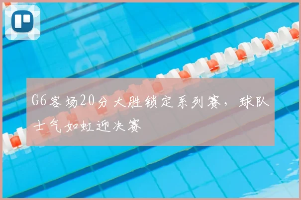 G6客场20分大胜锁定系列赛，球队士气如虹迎决赛