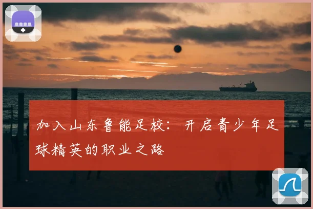 加入山东鲁能足校:开启青少年足球精英的职业之路