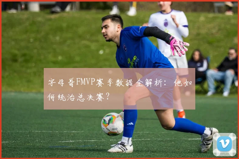 字母哥FMVP赛季数据全解析：他如何统治总决赛？