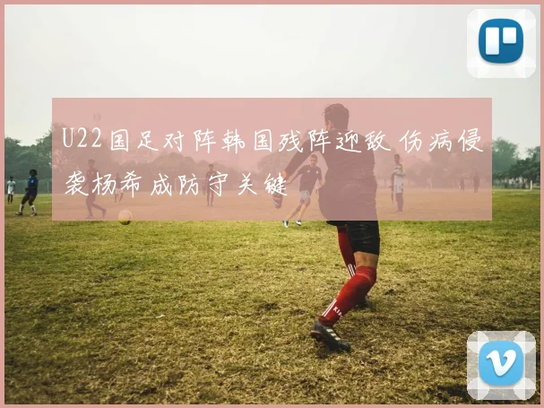 U22国足对阵韩国残阵迎敌 伤病侵袭杨希成防守关键