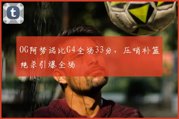 OG阿努诺比G4全场33分，压哨补篮绝杀引爆全场