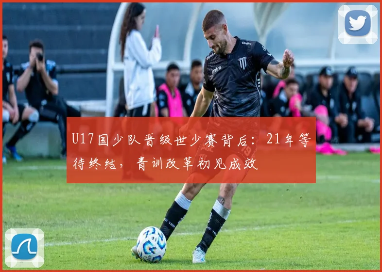 U17国少队晋级世少赛背后：21年等待终结，青训改革初见成效