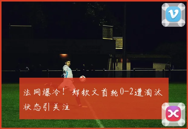 法网爆冷！郑钦文首轮0-2遭淘汰 状态引关注