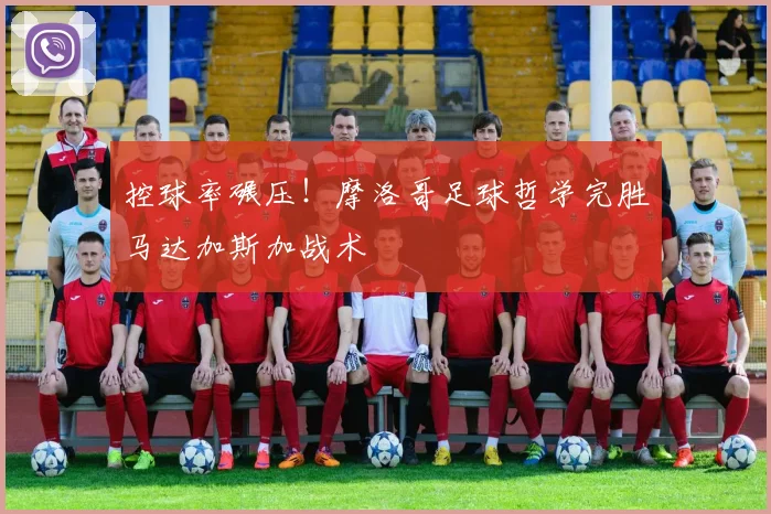 控球率碾压！摩洛哥足球哲学完胜马达加斯加战术
