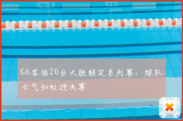 G6客场20分大胜锁定系列赛,球队士气如虹迎决赛