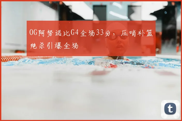 OG阿努诺比G4全场33分，压哨补篮绝杀引爆全场
