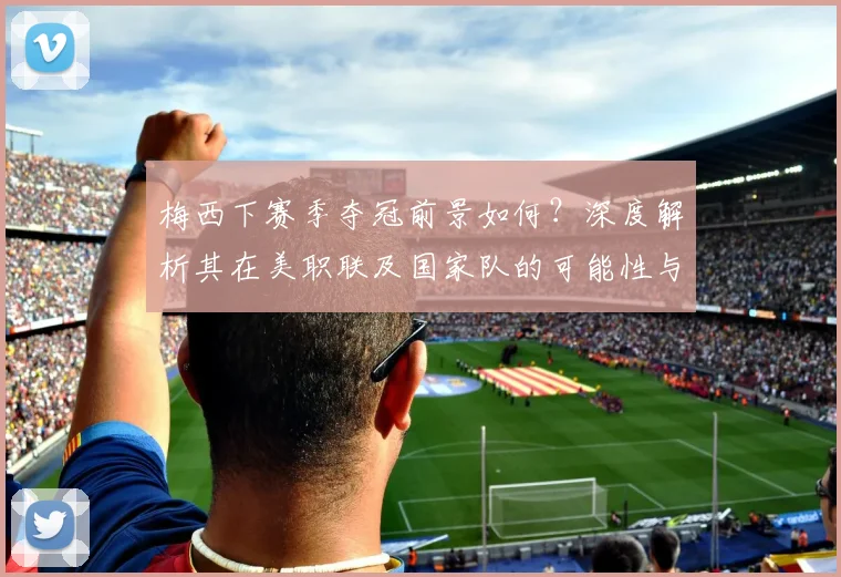 梅西下赛季夺冠前景如何？深度解析其在美职联及国家队的可能性与挑战