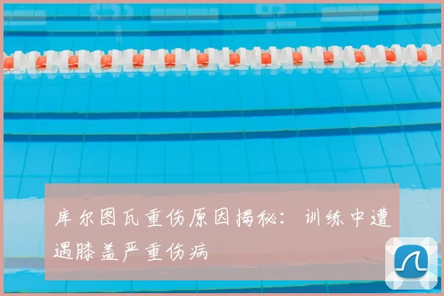 库尔图瓦重伤原因揭秘：训练中遭遇膝盖严重伤病